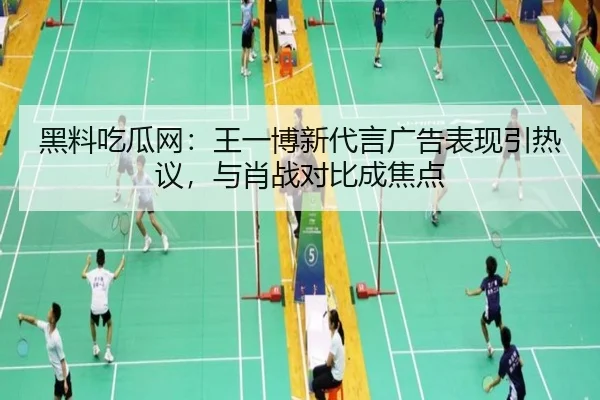 黑料吃瓜网：王一博新代言广告表现引热议，与肖战对比成焦点